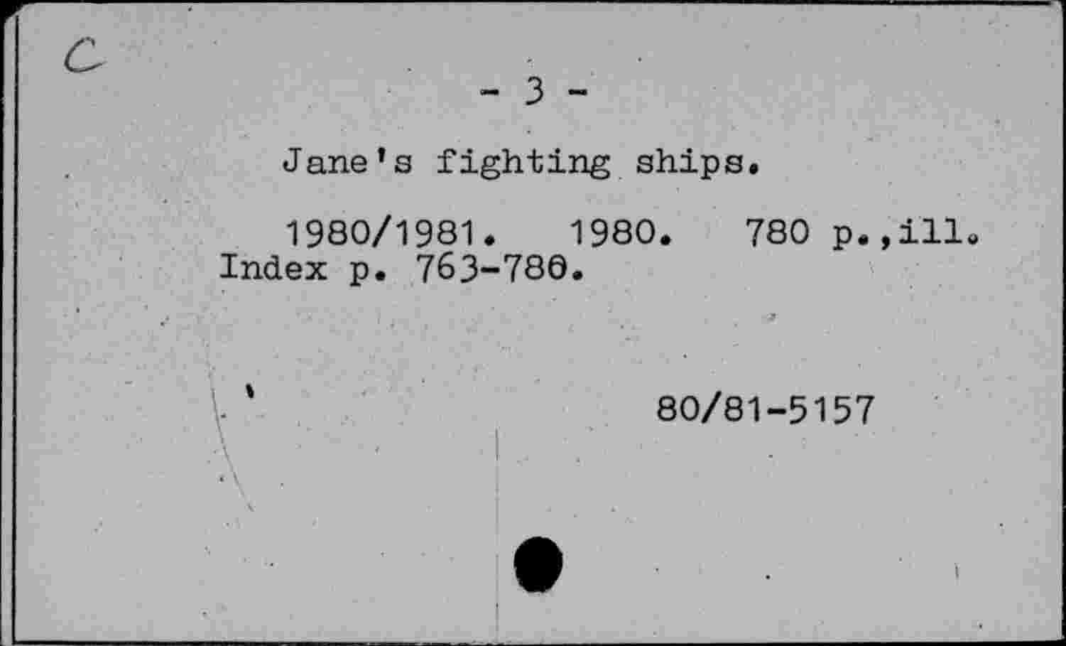 ﻿- 3 -
Jane’s fighting ships.
1980/1981.	1980.	780 p.
Index p. 763-780.
■ ■	■ 3
- '	80/81-5157
ill.
I